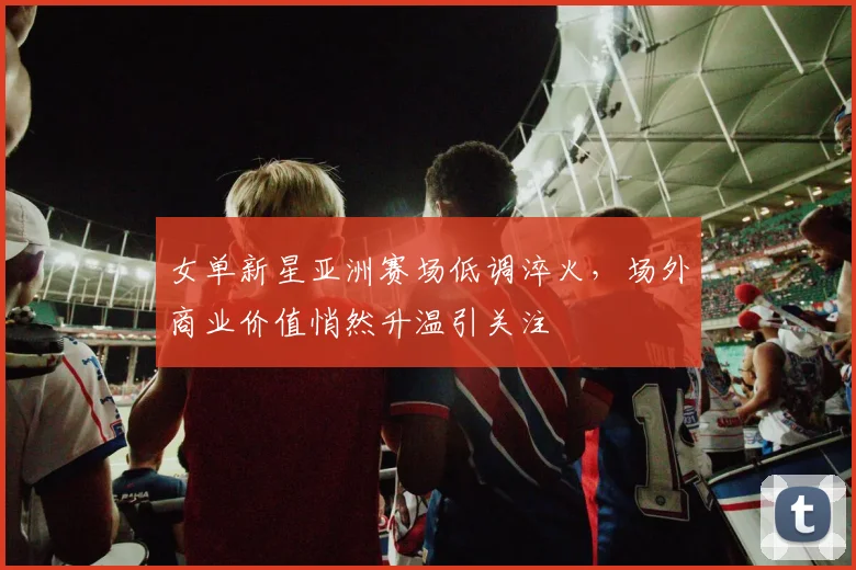 女单新星亚洲赛场低调淬火，场外商业价值悄然升温引关注