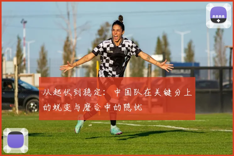 从起伏到稳定：中国队在关键分上的蜕变与磨合中的隐忧